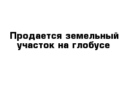 Продается земельный участок на глобусе